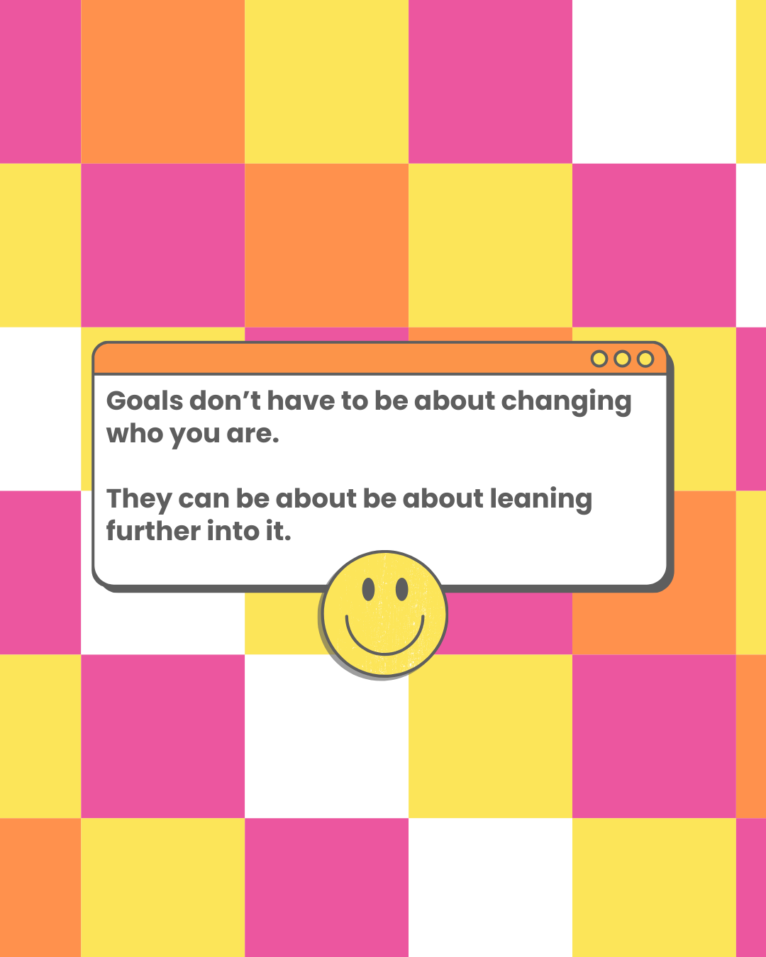 2 Goals don't have to be about changing who you are.
They can be about be about leaning further into it.
